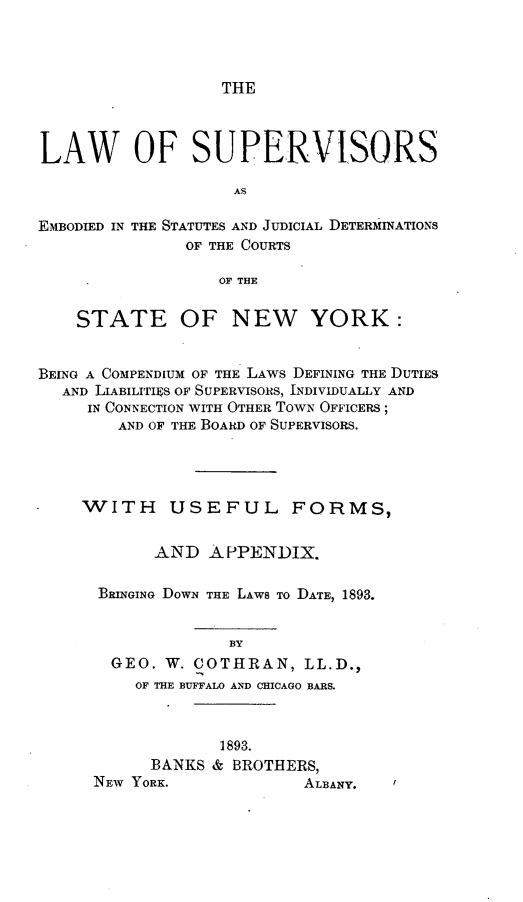 handle is hein.newyork/lwossased0001 and id is 1 raw text is: 




THE


LAW OF SUPERVISORS

                    AS

EMBODIED IN THE STATUTES AND JUDICIAL DETERiINATIONS
               OF THE COURTS

                  OF THE


    STATE OF NEW YORK:


BEING A COMPENDIUM OF THE LAWS DEFINING THE DUTIES
  AND LIABILITIES OF SUPERVISORS, INDIVIDUALLY AND
     IN CONNECTION WITH OTHER TOWN OFFICERS ;
        AND OF THE BOARD OF SUPERVISORS.




    WITH USEFUL FORMS,


            AND  APPENDIX.

      BRINGING DOWN THE LAWS TO DATE, 1893.


                   BY
       GEO.  W. COTHRAN,   LL.D.,
          OF THE BUFFALO AND CHICAGO BARS.


             1893.
      BANKS & BROTHERS,
NEW YORK.            ALBANY.


