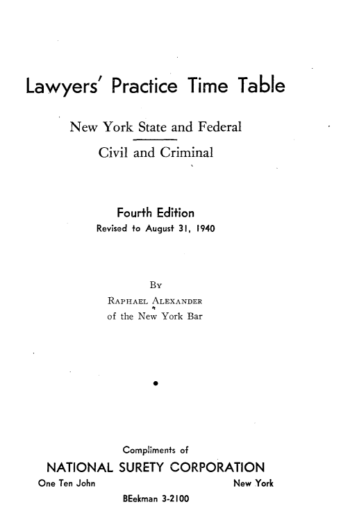 handle is hein.newyork/lwprnys0001 and id is 1 raw text is: 






Lawyers' Practice Time Table


       New York State and Federal

           Civil and Criminal




              Fourth Edition
           Revised fo August 31, 1940




                   By
             RAPHAEL ALEXANDER
             of the New York Bar


NATIONAL
One Ten John


Compilments of
SURETY CORPORATION
                  New York
 BEekman 3-2100


