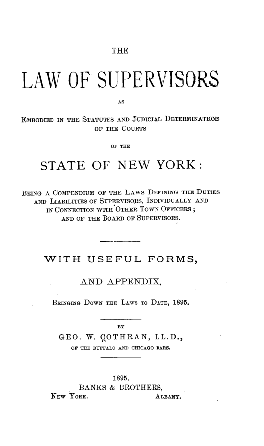 handle is hein.newyork/lwssaed0001 and id is 1 raw text is: 




THE


LAW OF SUPERVISORS

                    AS

EMBODIED IN THE STATUTES AND JUDICIA.L DETERMINATONS
               OF THE COURTS

                  OF THE


    STATE OF NEW YORK:


BEING A COMPENDIUM OF THE LAWS DEFINING THE DUTIES
  AND LIABILITIES OF SUPERVISORS, INDIVIDUALLY AND
     IN CONNECTION WITH OTHER TOWN OFFICERS ;
        AND OF THE BOARD OF SUPERVISORS.




     WITH USEFUL FORMS,


            AND  APPENDIX,

      BRINGING DOWN THE LAWS TO DATE, 1895.


                    BY
        GEO. W. QOTHRAN,   LL.D.,
          OF THE BUFFALO AND CHICAGO BARS.



                   1895.
            BANKS & BROTHERS,
      NEW YORK.            ALBANY.


