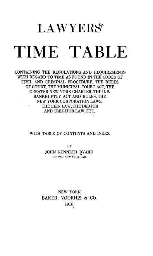 handle is hein.newyork/lwytt0001 and id is 1 raw text is: 





LAWYERS'


TIME


TABLE


CONTAINING THE REGULATIONS AND REQUIREMENTS
WITH REGARD TO TIME AS FOUND IN THE CODES OF
  CIVIL AND CRIMINAL PROCEDURE, THE RULES
    OF COURT, THE MUNICIPAL COURT ACT, THE
    GREATER NEW YORK CHARTER, THE U. S.
      BANKRUPTCY ACT AND RULES, THE
      NEW YORK CORPORATION LAWS,
         THE LIEN LAW, THE DEBTOR
         AND CREDITOR LAW, ETC.




     WITH TABLE OF CONTENTS AND INDEX

                 BY
          JOHN KENNETH BYARD
             OF THE NEW YORK BAR


     NEW YORK
BAKER, VOORHIS & CO.
        1916


