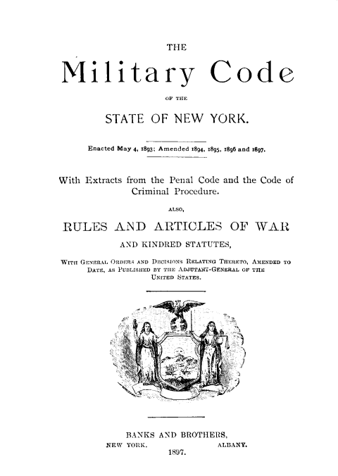 handle is hein.newyork/mcdnys0001 and id is 1 raw text is: 




THE


Military Code

                    OF THE


         STATE OF NEW YORK.


     Enacted May 4, I893; Amended 1894, i895, i896 and 1897.



With Extracts from the Penal Code and the Code of
             Criminal Procedure.

                    ALSO,

 RULES AND ARTICLES OF WAR

           AND KINDRED STATUTES,

WITH GENERAL ORDER AND DEcISIONS RELATING THERETO, AMENDED TO
     DATE, AS PUBLISHED BY TIE ADJUTAnf-GENERAL OF THE
                 UNITED STATES.


















            BANKS AND BROTHERS,
         NEW YORIK.          ALBANY.


