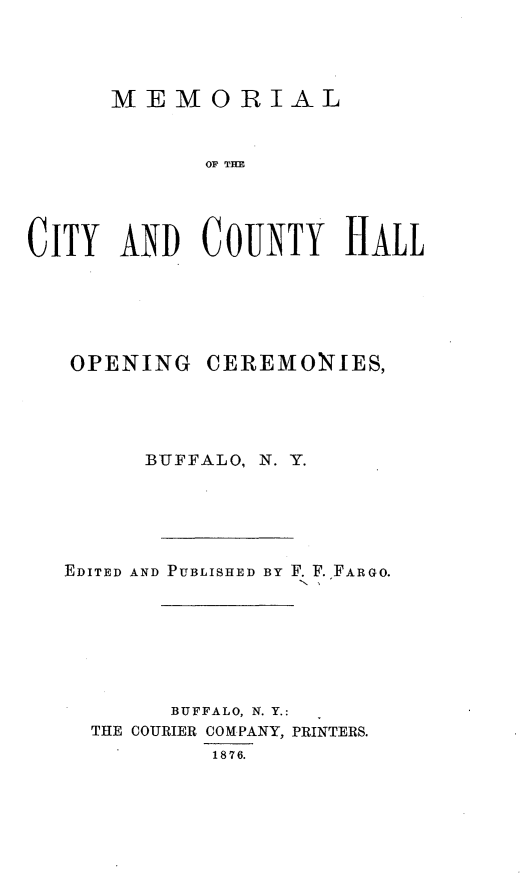 handle is hein.newyork/memcch0001 and id is 1 raw text is: 





      MEMORIAL



            OF THE





CITY  AND   COUTY HALL


OPENING   CEREMONIES,





      BUFFALO, N. Y.






EDITED AND PUBLISHED BY F. F. FARGO.








       BUFFALO, N. Y.:
  THE COURIER COMPANY, PRINTERS.
          1876.



