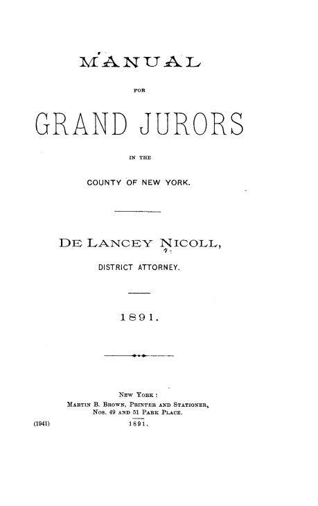handle is hein.newyork/mgjny0001 and id is 1 raw text is: MANUAL
FOR
GRAND JURORS
MTN  B

COUNTY OF NEW YORK.
DE LANCEY NICOLL,
o7-
DISTRICT ATTORNEY.
1891.

(1941)

NEW YORK
MARTIN B. BROWN, PRINTER AND STATIONER,
Nos. 49 AND 51 PARK PLAcE.
1891.


