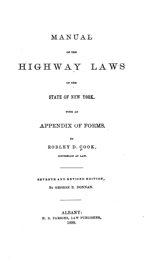 handle is hein.newyork/mhlsny0001 and id is 1 raw text is: MANUAL
OF THE
HIGHWAY LAWS
OF THE
STATE OF NEW YORK.
WITH AN
APPENDIX OF FORMS.
IiY
ROBLEY D. COOK,
COUNSELOR AT LAW.
SEVENTH AND REVISED EDITION,
BY UEORGE R. DONNAN.
ALBANY:
H. B. PARSONS, LAW PUBLISHER,
1888.


