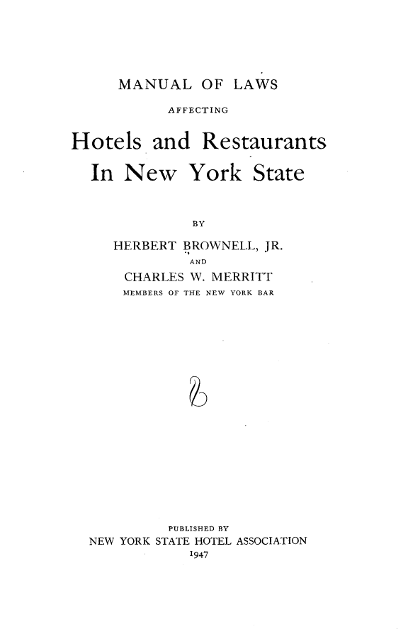 handle is hein.newyork/mllwahr0001 and id is 1 raw text is: 





MANUAL OF LAWS


           AFFECTING


Hotels and Restaurants


In  New


York


BY


HERBERT BROWNELL, JR.
         AND
 CHARLES W. MERRITT
 MEMBERS OF THE NEW YORK BAR


         PUBLISHED BY
NEW YORK STATE HOTEL ASSOCIATION
            1947


State


