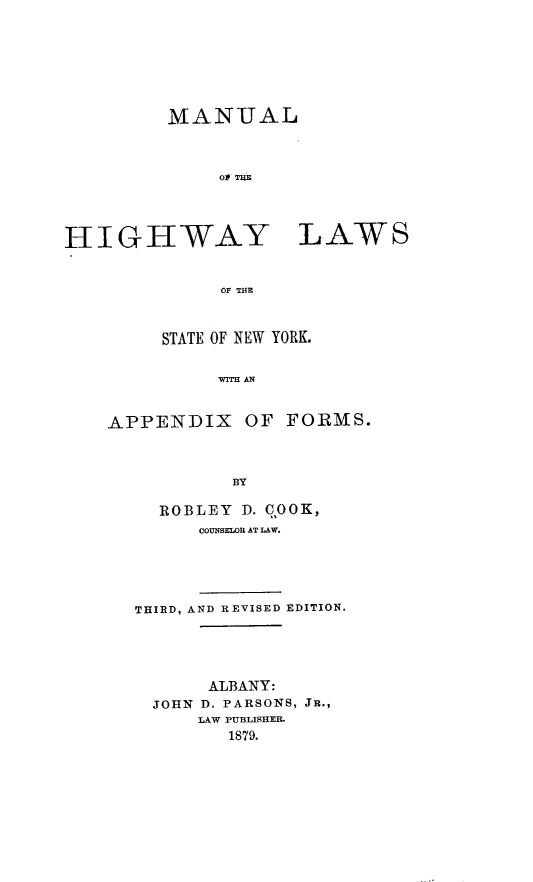 handle is hein.newyork/mlotehy0001 and id is 1 raw text is: 








         MANUAL



              Ol TUE




HIGHWAY LAWS


              OF THE


     STATE OF NEW YORK.


          WiTH AN



APPENDIX OF FORMS.



           BY

     ROBLEY D. 00K,
        COUNSELOR AT LAW.





  THIRD, AND REVISED EDITION.





         ALBANY:
    JOHN D. PARSONS, JR.,
        LAW PUBLISHER.
           1879.


