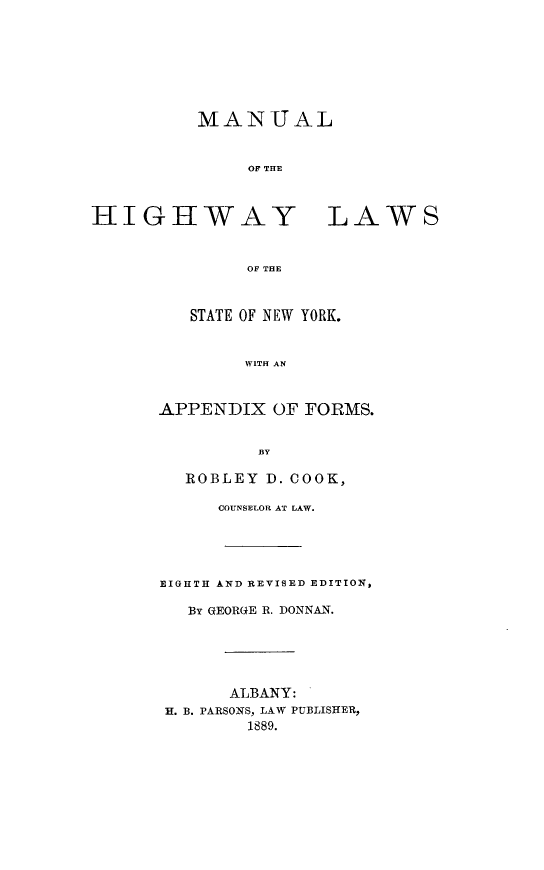 handle is hein.newyork/mlotehylso0001 and id is 1 raw text is: 








MANUAL



     OFP TRTE


HIGHWAY LAWS



              OF THE



         STATE OF NEW YORK.



              WITH AN


APPENDIX   OF FORMS.


         BY

  ROBLEY  D. COOK,

      COUNSELOR AT LAW.





EIGHTH AND REVISED EDITION,

   BY QEORGE R. DONNAN.






       ALBANY:
 H. B. PARSONS, LAW PUBLISHER,
        1889.



