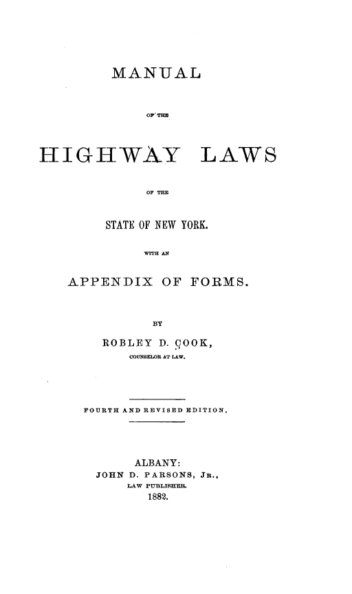 handle is hein.newyork/mlotehylwso0001 and id is 1 raw text is: 






         MANUAL



              03,'TH




HIGHWAY LAWS


              OF THE


STATE OF NEW YORK.


     WITH A


APPENDIX OF


FORMS.


BY


  ROBLEY  D. COOK,
      COUNSELOR AT LAW.





FOURTH AND REVISED EDITION.





       ALBANY:
  JOHN D. PARSONS, JR.,
      LAW PUBLISHER.
        1882.



