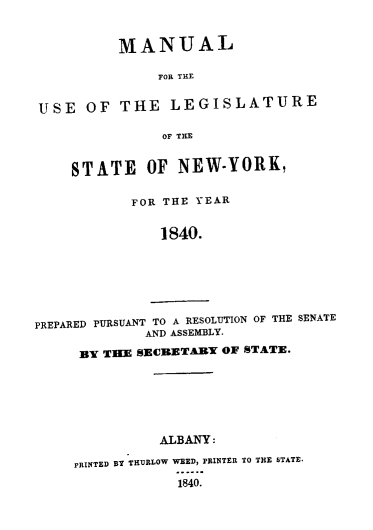 handle is hein.newyork/mnlegny0001 and id is 1 raw text is: MANUAL
FOR THE
USE OF THE LEGISLATURE
OF THE
STATE OF NEW-YORK,
FOR THE YEAR
1840.
PREPARED PURSUANT TO A RESOLUTION OF THE SENATE
AND ASSEMBLY.
BY TIlE SECBETABY OF STATE.
ALBANY:
PRINTED BY THURLOW WEED, PRINTER TO THE STATE.
1840.


