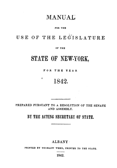handle is hein.newyork/mnlegny0003 and id is 1 raw text is: MANUAL
FOR THE
USE OF THE LEGISLATURE
OF THE
STATE OF NEWYORK,
F O R T H E Y E A R
1842.
PREPARED PURSUANT TO A RESOLUTION OF THE SENATE
AND ASSEMBLY.
BY THE ACTING SECRETARY OF STATE.

ALBANY
PRINTED BY THURLOW WEED, PRINTER TO THE STATE.
1842.


