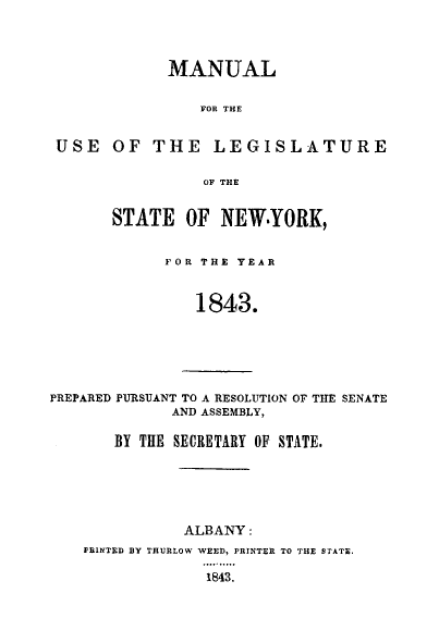 handle is hein.newyork/mnlegny0004 and id is 1 raw text is: MANUAL
FOR THE
USE OF THE LEGISLATURE
OF THE

STATE OF NEW.YORK,
FOR THE YEAR
1843.

PREPARED PURSUANT TO A RESOLUTION OF THE SENATE
AND ASSEMBLY,

BY THE SECRETARY OF STATE.
ALBANY:
PBINTED BY THURLOW WEED, PRINTER TO THE STATE.
1843.


