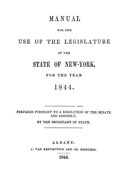 handle is hein.newyork/mnlegny0005 and id is 1 raw text is: MANUAL
FOR THE
USE OF THE LEGISLATURE
OF THE

STATE OF NEW-YORK,
FOR THE YEAR
1844.

PREPARED PURSUANT TO A RESOLUTION OF THE SENATE
AND ASSEMBLY,
BY THE SECRETARY OF STATE.
ALBANY:
C. VAN BENTHUYSEN AND CO. PRINTERS.
1844.


