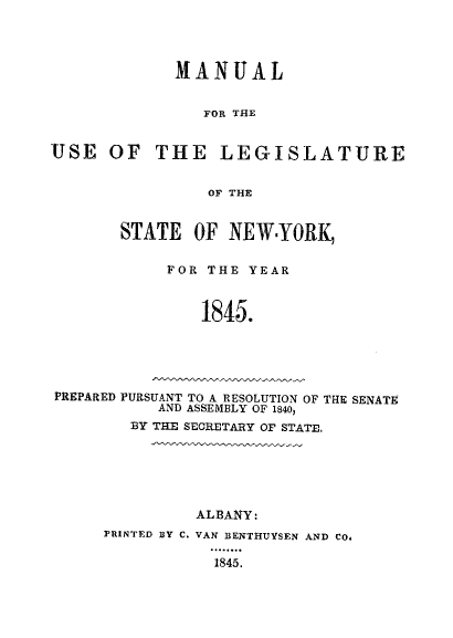 handle is hein.newyork/mnlegny0006 and id is 1 raw text is: MANUAL
FOR THE
USE OF THE LEGISLATURE
OF THE
STATE OF NEW.YORK,
FOR THE YEAR
1845.
PREPARED PURSUANT TO A RESOLUTION OF THE SENATE
AND ASSEMBLY OF 1840,
BY THE SECRETARY OF STATE.

ALBANY:
FRINTED BY C. VAN BENTHUYSEN AND CO.
1845.


