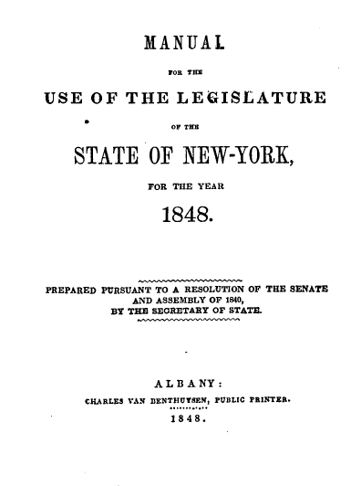 handle is hein.newyork/mnlegny0009 and id is 1 raw text is: MANUAL
FOR THE
USE OF THE LEGISLATURE
OW THE
STATE OF NEW-YORK,
FOR THE YEAR
1848.
PREPARED PURSUANT TO A RESOLUTION OF THE SENATE
AND ASSEMBLY OF 1840,
BY THE SECRETARY OF STATE.
A L B A NY:
CHARLES VAN BENTHUTSEN, PUBLIC PRINTER.
1848.


