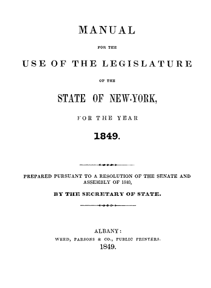 handle is hein.newyork/mnlegny0010 and id is 1 raw text is: MANUAL
FOR THE
USE OF THE LEGISLATURE
OF THE
STATE OF NEW.YORK,
FOR THE YEAR
1849.
PREPARED PURSUANT TO A RESOLUTION OF THE SENATE AND
ASSEMBLY OF 1840,
BY THE SECRETARY OF STATE.

ALBANY:
WEED, PARSONS & CO., PUBLIC PRINTERS.
1849.


