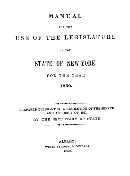 handle is hein.newyork/mnlegny0011 and id is 1 raw text is: MANUAL
FOR THE
USE OF THE LEGISLATURE
OF THE
STATE OF NEW-YORK,
FOR THE YEAR
1S50.
PREPARED PURSUANT TO A RESOLUTION OF THE SENATE
AND ASSEMBLY OF 1840,
BY THE SECRETARY OF STATE.

ALBANY:
WEED, PARSONS & COMPANY.
1850.


