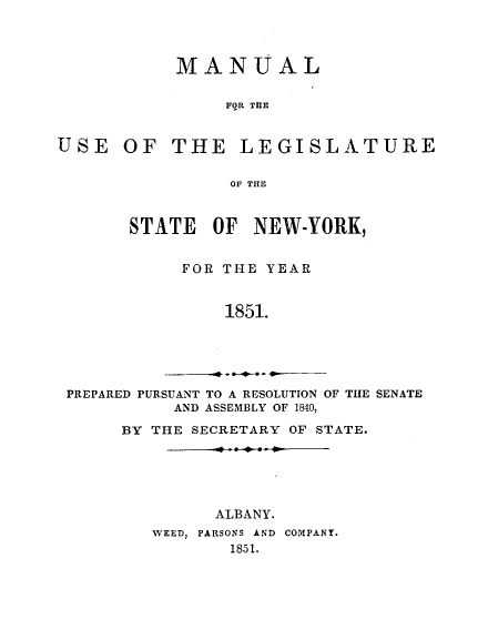 handle is hein.newyork/mnlegny0012 and id is 1 raw text is: MANUAL
FOR THE
USE OF THE LEGISLATURE
OF THE
STATE OF NEW-YORK,
FOR THE YEAR
1851.
PREPARED PURSUANT TO A RESOLUTION OF THE SENATE
AND ASSEMBLY OF 1840,
BY THE SECRETARY OF STATE.

ALBANY.
WEED, PARSONS AND COMPANY.
1851.



