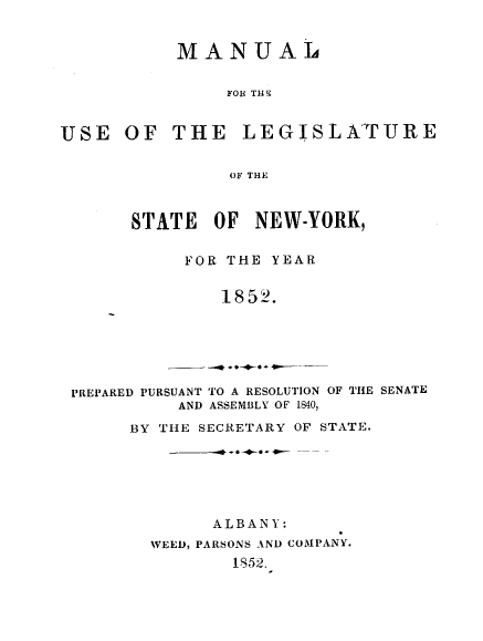handle is hein.newyork/mnlegny0013 and id is 1 raw text is: MANUAL
FOH THE
USE OF THE        LEGISLA'T URE
OF THE
STATE OF NEW-YORK,
FOR THE YEAR
1852.
PREPARED PURSUANT TO A RESOLUTION OF THE SENATE
AND ASSEMBLY OF 1840,
BY THE SECRETARY OF STATE.
ALBANY:
WEED, PARSONS AND COMPANY.
1852.


