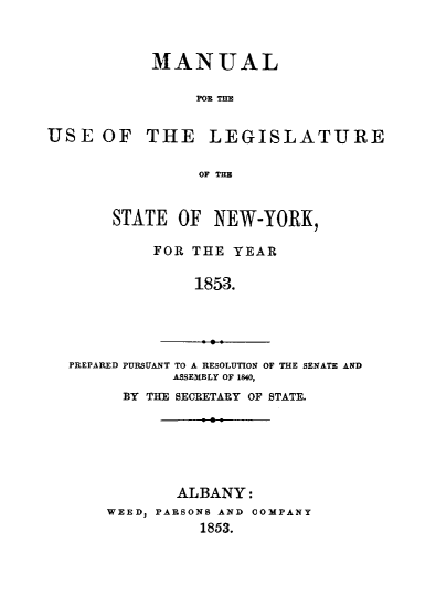 handle is hein.newyork/mnlegny0014 and id is 1 raw text is: MANUAL
FOE TDE
USE OF THE LEGISLATURE
OF THE
STATE OF NEW-YORK,
FOR THE YEAR
1853.
PREPARED PURSUANT TO A RESOLUTION OF THE SENATE AND
ASSEMBLY OF 1840,
BY THE SECRETARY OF STATE.

ALBANY:
WEED, PARSONS AND COMPANY
1853.


