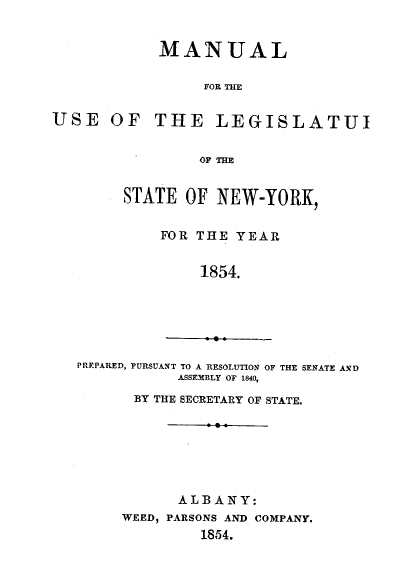 handle is hein.newyork/mnlegny0015 and id is 1 raw text is: USE OF

MANUAL
FOR THE
THE LEGISLATUI

OF THE
STATE OF NEW-YORK,
FOR THE YEAR
1854.
PREPARED, PURSUANT TO A RESOLUTION OF THE SENATE AND
ASSEMBLY OF 1840,
BY THE SECRETARY OF STATE.
ALBANY:
WEED, PARSONS AND COMPANY.
1854.


