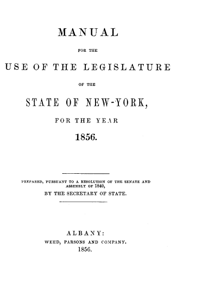 handle is hein.newyork/mnlegny0017 and id is 1 raw text is: MANUAL
FOR THE
USE OF THE LEGISLATURE
OF THE

STATE OF NEW-YORK,
FOR THE YEAR
1856.

PREPARED, PURSUANT TO A RESOLUTION OF THE SENATE AND
ASSEMBLY OF 1840,
BY THE SECRETARY OF STATE.

ALBA\N Y:
WEED, PARSONS AND COMPANY.
1856.


