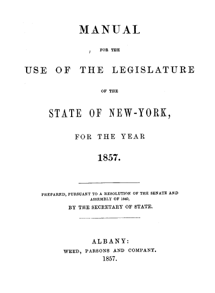 handle is hein.newyork/mnlegny0018 and id is 1 raw text is: MANUAL
FOR THE
USE OF THE LEGISLATURE
OF THE

STATE OF NEW-YORK,
FOR THE YEAR
1857.

PREPARED, PURSUANT TO A RESOLUTION OF THE SENATE AND
ASSEMBLY OF 1840,
BY THE SECRETARY OF STATE.

ALBANY:
WEED, PARSONS AND COMPANY.
1857.


