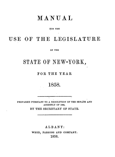 handle is hein.newyork/mnlegny0019 and id is 1 raw text is: MANUAL
FOR THE
USE OF THE LEGISLATURE
OF THE
STATE OF NEW-YORK,
FOR THE YEAR
1858.
PREPARED PURSUANT TO A RESOLUTION OF THE SENATE AND
ASSEMBLY OF 1840,
BY THE SECRETARY OF STATE.

ALBANY:
WEED, PARSONS AND COMPANY.
1858.


