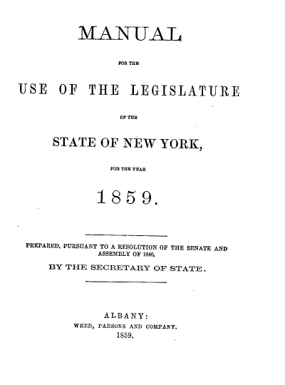 handle is hein.newyork/mnlegny0020 and id is 1 raw text is: MANUAT
FOR THB
USE OF THE LEGISLATURE
OF THE

STATE OF NEW YORK,
FOR THE YEAR
1859.

PREPARED, PURSUANT TO A RESOLUTION OF THE SENATE AND
ASSEMBLY OF 1840,
BY THE SECRETARY OF STATE.
ALBANY:
WEED, PARSONS AND COMPANY.
1859.


