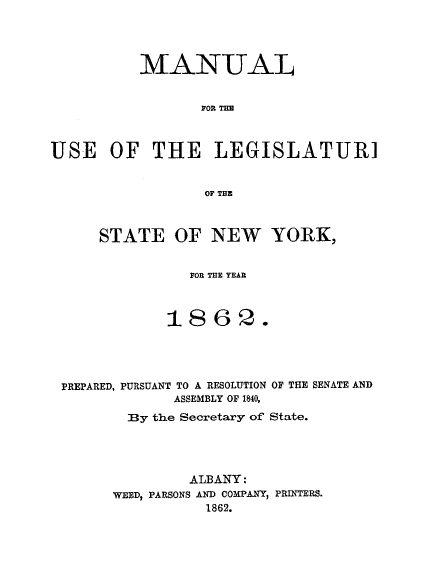 handle is hein.newyork/mnlegny0023 and id is 1 raw text is: MANUAL
FOR THE
USE OF THE LEGISLATUR]
OF THE

STATE OF NEW YORK,
FOR THE YEAR
1862.

PREPARED, PURSUANT TO A RESOLUTION OF THE SENATE AND
ASSEMBLY OF 1840,
By the Secretary of State.
ALBANY:
WEED, PARSONS AND COMPANY, PRINTERS.
1862.


