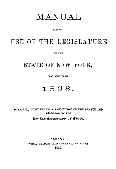 handle is hein.newyork/mnlegny0024 and id is 1 raw text is: MANUAL
FOR THE
USE OF THE LEGISLATURE
OF THE
STATE OF NEW YORK,
FOR THE YEAR
1863.
PREPARED, PURSUANT TO A RESOLUTION OF THE SENATE AND
ASSEMBLY OF 1840,
By the Secretary of State.
ALBANY:
WBED, PARSONS AND COMPANY, PRINTERS.
1863.


