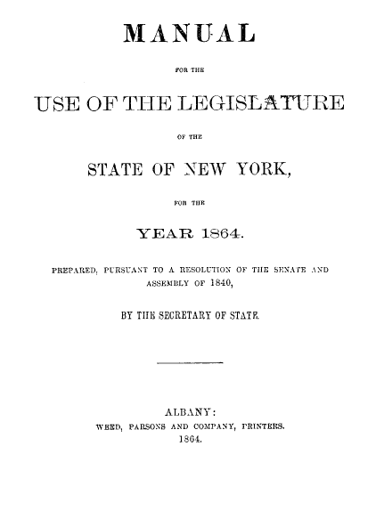 handle is hein.newyork/mnlegny0026 and id is 1 raw text is: MANUAL
FOR THE
USE OF THE LEGISLATURE
OF THE

STATE OF NEW YORK,
FOR THR
YEAR 1864.

PREPARED, PURSUANT TO A RESOLUTION OF TIE SENATE AND
ASSEMBLY OF 1840,
BY TITE SECRETARY OF STATE.
ALBANY:
WEED, PARSONS AND COMPANY, PRINTERS.
1864.



