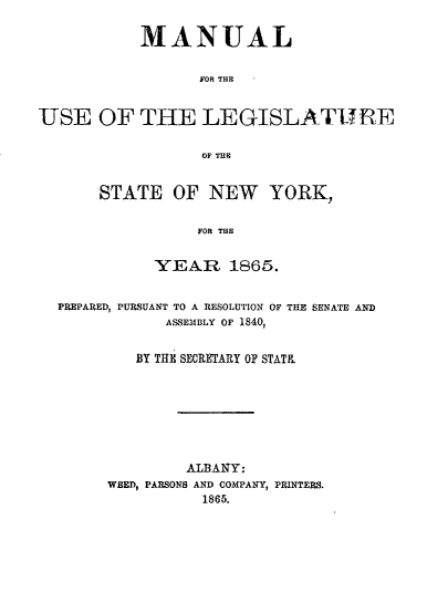 handle is hein.newyork/mnlegny0027 and id is 1 raw text is: MANUAL
FOR THE
USE OF THE LEGISLATURE
OF THE

STATE OF NEW YORK,
FOR THE
YEAR 1865.

PREPARED, PURSUANT TO A RESOLUTION OF THE SENATE AND
ASSEMBLY OF 1840,
BY THE SECRETARY OF STATE

ALBANY:
WEED, PARSONS AND COMPANY, PRINTERS.
1865.



