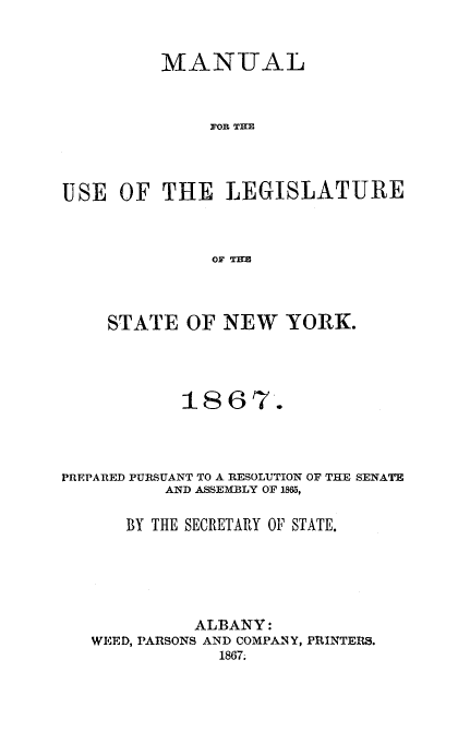 handle is hein.newyork/mnlegny0029 and id is 1 raw text is: MANUAL
FOR THE
USE OF THE LEGISLATURE
OF THE
STATE OF NEW YORK.
1867.
PREPARED PURSUANT TO A RESOLUTION OF THE SENATE
AND ASSEMBLY OF 1865,
BY THE SECRETARY OF STATE.
ALBANY:
WEED, PARSONS AND COMPANY, PflINTERS.
1867.


