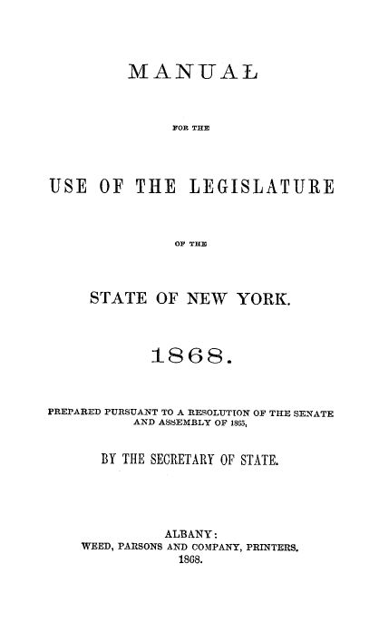 handle is hein.newyork/mnlegny0030 and id is 1 raw text is: MANUAL
FOR THE
USE OF THE LEGISLATURE
OF THE
STATE OF NEW YORK.
1868.
PREPARED PURSUANT TO A RESOLUTION OF THE SENATE
AND ASSEMBLY OF 1865,
BY THE SECRETARY OF STATE.
ALBANY:
WEED, PARSONS AND COMPANY, PRINTERS.
1868.


