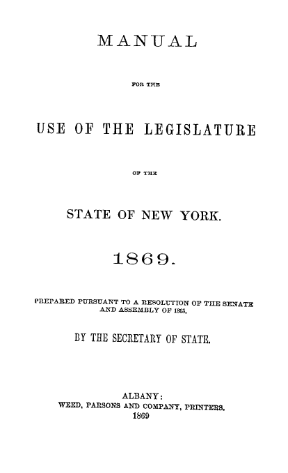 handle is hein.newyork/mnlegny0032 and id is 1 raw text is: MANUAL
FOR THE
USE OF THE LEGISLATURE
OF TILE
STATE OF NEW YORK.
1869.
PREPARED PURSUANT TO A RESOLUTION OF THE SENATE
AND ASSEMBLY OF 1805,
BY THE SECRETARY OF STATE.
ALBANY:
WEED, PARSONS AND COMPANY, PRINTERS.
1869


