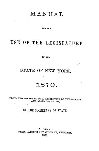 handle is hein.newyork/mnlegny0033 and id is 1 raw text is: MANUAL
FOR THE
USE OF THE LEGISLATURE
OF THE
STATE OF NEW YORK.
18'70.
PREPARED PURSUANT TO A RESOLUTION OF THE SENATE
AND ASSEMBLY OF 1865,
BY THE SECRETARY OF STATE.
ALBANY:
WEED, PARSONS AND COMPANY, PRINTERS.
1870.


