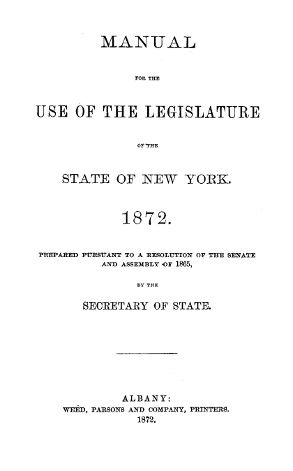handle is hein.newyork/mnlegny0035 and id is 1 raw text is: MANUAL
FOR THE
USE OF THE LEGISLATURE
OF 'THE
STATE OF NEW YORK.
1872.
PREPARED PURSUANT TO A RESOLUTION OF THE SENATE
AND ASSEMBLY OF 1865,
BY THE
SECRETARY OF STATE.

ALBANY:
WEED, PARSONS AND COMPANY, PRINTERS.
1872.


