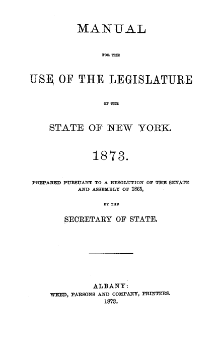 handle is hein.newyork/mnlegny0036 and id is 1 raw text is: MANUAL
FOR THE
USE, OF THE LEGISLATURE
OF THE
STATE OF NEW YORK.
1873.
PREPARED PURSUANT TO A RESOLUTION OF THE SENATE
AND ASSEMBLY OF 1865,
BY THE
SECRETARY OF STATE.

ALBANY:
WEED, PARSONS AND COMPANY, PRINTERS.
1873.


