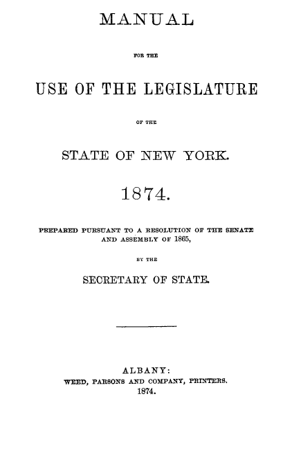 handle is hein.newyork/mnlegny0037 and id is 1 raw text is: MANUAL
FOE THE
USE OF THE LEGISLATURE
OF THE
STATE OF NEW YORK.
1874.
PREPARED PURSUANT TO A RESOLUTION OF THE SENATE
AND ASSEMBLY OF 1865,
BY THE
SECRETARY OF STATE.

ALBANY:
WEED, PARSONS AND COMPANY, PRINTERS.
1874.


