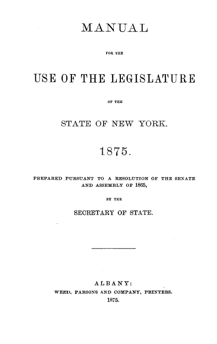 handle is hein.newyork/mnlegny0038 and id is 1 raw text is: MANUAL
FOR THE
USE OF THE LEGISLATURE
OF THE

STATE OF NEW YORK.
1875.

PREPARED PURSUANT TO A RESOLUTION
AND ASSEMBLY OF 1865,

BY THE
SECRETARY OF STATE.

ALBANY:
WEED, PARSONS AND COMPANY, PRINTERS.
1875.

OF THE SENATE


