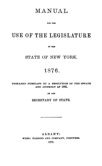 handle is hein.newyork/mnlegny0039 and id is 1 raw text is: MANUAL
FOR THE
USE OF THE LEGISLATURE
OF THE
STATE OF NEW YORK.
1876.
PREPARED PURSUANT TO A RESOLUTION OF THE SENATE
AND ASSEMBLY QF 1865,
BY THE
SECRETARY OF STATE.

A LB ANY:
WEED, PARSONS AND COMPANY, PRINTERS.
1876.


