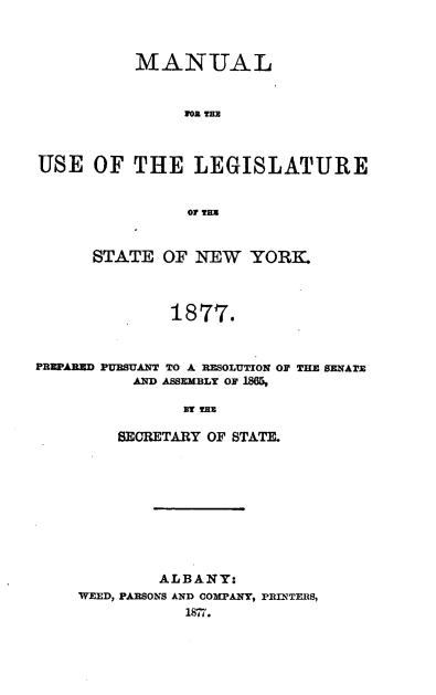 handle is hein.newyork/mnlegny0040 and id is 1 raw text is: MANUAL
1R0 THE
USE OF THE LEGISLATURE
OT THE
STATE OF NEW YORK.
1877.
PREPARED PURSUANT TO A RESOLUTION OF THE SENA'E
AND ASSEMBLY OF 1805,
By THE
SECRETARY OF STATE.

ALBANY:
WEED, PARSONS AND OOMPANY, PRINTERS,
1877.


