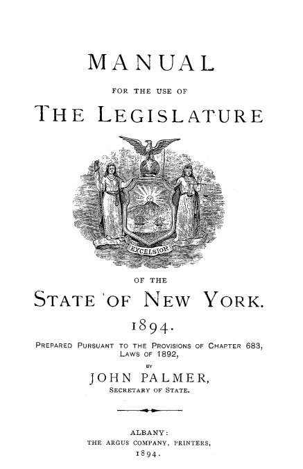 handle is hein.newyork/mnlegny0057 and id is 1 raw text is: MANUAL
FOR THE USE OF
THE LEGISLATURE

OF THE
STATE `OF NEW YORK.
1894.

PREPARED PURSUANT TO THE PROVISIONS
LAWS OF 1892,

OF CHAPTER 683,

BY
JOHN PALMER,
SECRETARY OF STATE.

ALBANY:
THE ARGUS COMPANY, PRINTERS,
1894.


