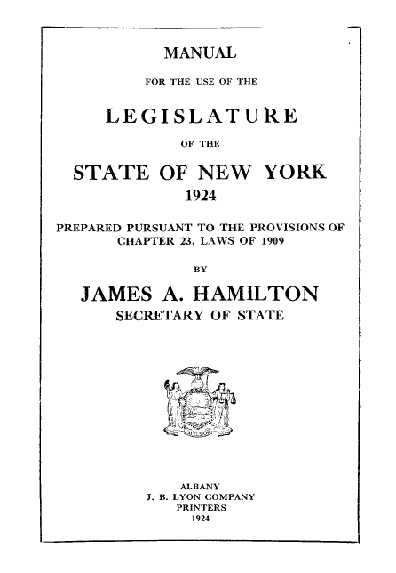 handle is hein.newyork/mnlegny0082 and id is 1 raw text is: MANUAL

FOR THE USE OF THE
LEGISLATURE
OF THE
STATE OF NEW YORK
1924
PREPARED PURSUANT TO THE PROVISIONS OF
CHAPTER 23, LAWS OF 1909
BY
JAMES A. HAMILTON
SECRETARY OF STATE
ALBANY
J. B. LYON COMPANY
PRINTERS
1924


