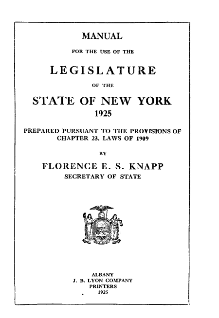 handle is hein.newyork/mnlegny0083 and id is 1 raw text is: MANUAL

FOR THE USE OF THE
LEGISLATURE
OF THE
STATE OF NEW YORK
1925
PREPARED PURSUANT TO THE PROVISIONS OF
CHAPTER 23, LAWS OF 1909
BY
FLORENCE E. S. KNAPP
SECRETARY OF STATE

ALBANY
J. B. LYON COMPANY
PRINTERS
1925


