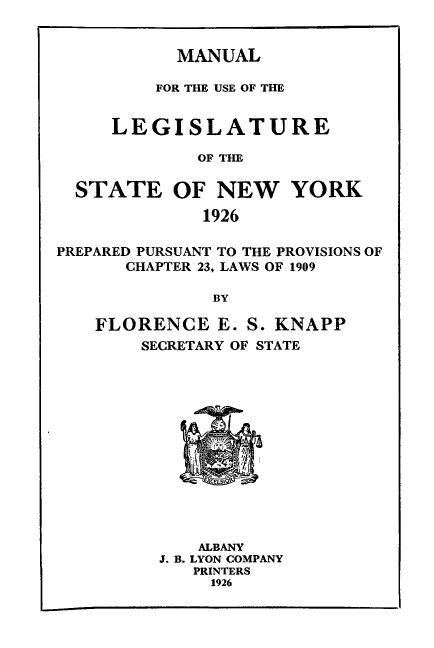 handle is hein.newyork/mnlegny0084 and id is 1 raw text is: MANUAL
FOR THE USE OF THE
LEGISLATURE
OF THE
STATE OF NEW YORK
1926
PREPARED PURSUANT TO THE PROVISIONS OF
CHAPTER 23, LAWS OF 1909
BY
FLORENCE E. S. KNAPP
SECRETARY OF STATE
ALBANY
J. B. LYON COMPANY
PRINTERS
1926


