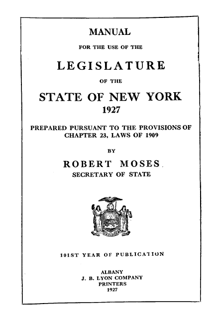 handle is hein.newyork/mnlegny0085 and id is 1 raw text is: MANUAL

FOR THE USE OF THE
LEGISLATURE
OF THE
STATE OF NEW YORK
1927
PREPARED PURSUANT TO THE PROVISIONS OF
CHAPTER 23, LAWS OF 1909
BY
ROBERT MOSES.
SECRETARY OF STATE
101ST YEAR OF PUBLICA'ION
ALBANY
J. B. LYON COMPANY
PRINTERS
1927


