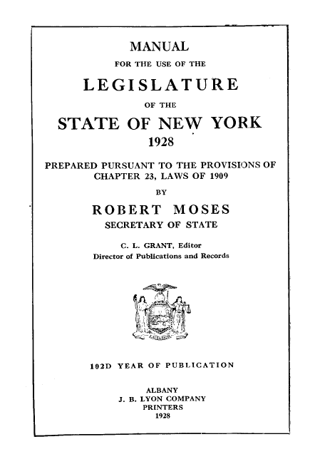 handle is hein.newyork/mnlegny0086 and id is 1 raw text is: MANUAL

FOR THE USE OF THE
LEGISLATURE
OF THE
STATE OF NEW YORK
1928
PREPARED PURSUANT TO THE PROVISIONS OF
CHAPTER 23, LAWS OF 1909
BY
ROBERT MOSES
SECRETARY OF STATE
C. L. GRANT, Editor
Director of Publications and Records
102D YEAR OF PUBLICATION
ALBANY
J. B. LYON COMPANY
PRINTERS
1928


