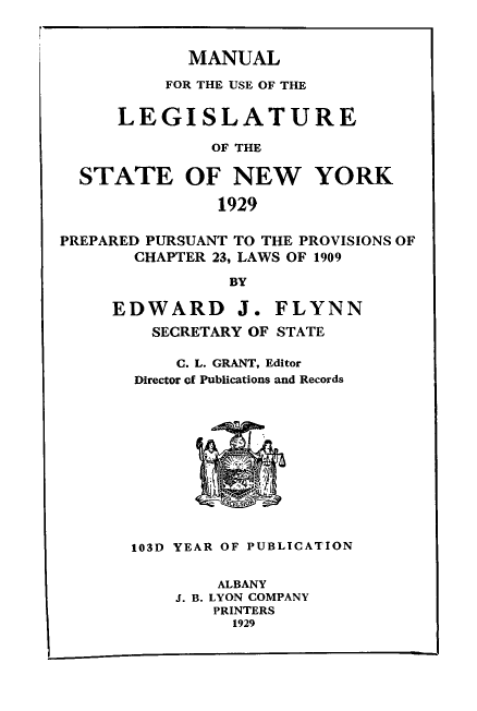 handle is hein.newyork/mnlegny0087 and id is 1 raw text is: MANUAL
FOR THE USE OF THE
LEGISLATURE
OF THE
STATE OF NEW YORK
1929
PREPARED PURSUANT TO THE PROVISIONS OF
CHAPTER 23, LAWS OF 1909
BY
EDWARD J. FLYNN
SECRETARY OF STATE
C. L. GRANT, Editor
Director of Publications and Records
103D YEAR OF PUBLICATION
ALBANY
J. B. LYON COMPANY
PRINTERS
1929


