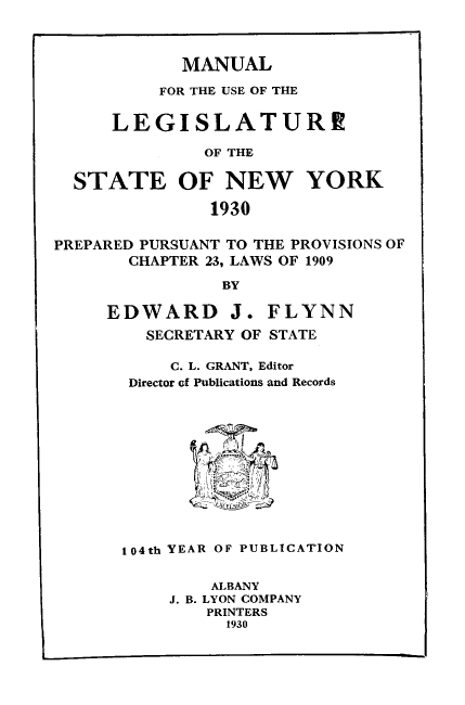 handle is hein.newyork/mnlegny0088 and id is 1 raw text is: MANUAL
FOR THE USE OF THE
LEGISLATURE
OF THE
STATE OF NEW YORK
1930
PREPARED PURSUANT TO THE PROVISIONS OF
CHAPTER 23, LAWS OF 1909
BY
EDWARD J. FLYNN
SECRETARY OF STATE
C. L. GRANT, Editor
Director of Publications and Records
104th YEAR OF PUBLICATION
ALBANY
J. B. LYON COMPANY
PRINTERS
1930


